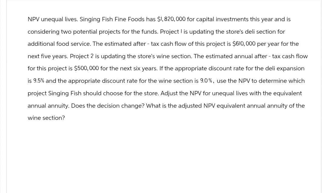 NPV unequal lives. Singing Fish Fine Foods has $1,820,000 for capital investments this year and is
considering two potential projects for the funds. Project I is updating the store's deli section for
additional food service. The estimated after-tax cash flow of this project is $610,000 per year for the
next five years. Project 2 is updating the store's wine section. The estimated annual after-tax cash flow
for this project is $500,000 for the next six years. If the appropriate discount rate for the deli expansion
is 9.5% and the appropriate discount rate for the wine section is 9.0%, use the NPV to determine which
project Singing Fish should choose for the store. Adjust the NPV for unequal lives with the equivalent
annual annuity. Does the decision change? What is the adjusted NPV equivalent annual annuity of the
wine section?