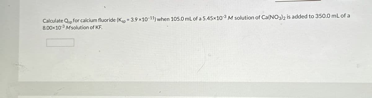 Calculate Q for calcium fluoride (Kup 3.9x10-11) when 105.0 mL of a 5.45x103 M solution of Ca(NO3)2 is added to 350.0 mL of a
8.00x103 Msolution of KF.