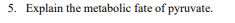 5. Explain the metabolic fate of pyruvate.
