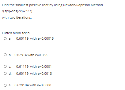 Find the smallest positive root by using Newton-Raphson Method
( fix)=cos(2x)-x^2 \)
with two iterations.
Lütfen birini seçin:
O a. 0.60119 with e=0.00013
O b. 0.62914 with e=0.088
0.61119 with e=0.0001
O d. 0.60119 with e=0.0013
O e. 0.629104 with e=0.0088
