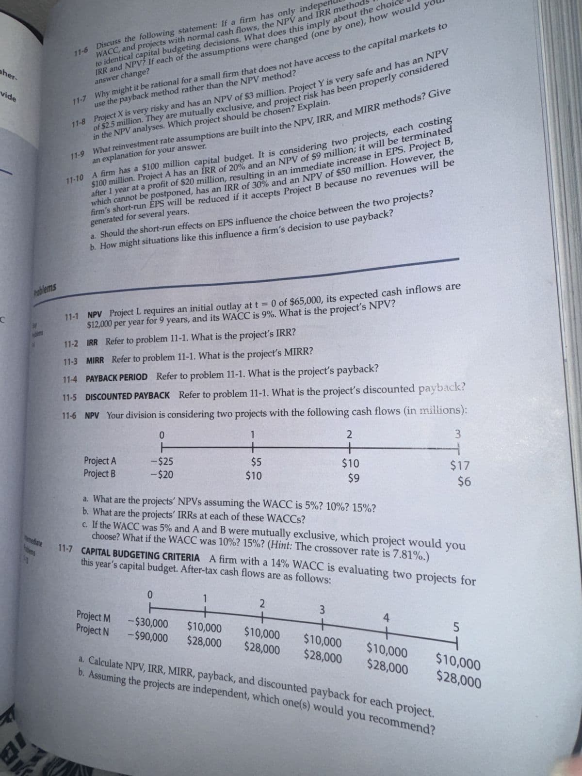 her-
vide
Problems
河
11-6 Discuss the following statement: If a firm has only indepent
WACC, and projects with normal cash flows, the NPV and IRR methods
to identical capital budgeting decisions. What does this imply about the choice
IRR and NPV? If each of the assumptions were changed (one by one), how would
answer change?
you
11-7 Why might it be rational for a small firm that does not have access to the capital markets to
11-8 Project X is very risky and has an NPV of $3 million. Project Y is very safe and has an NPV
of $2.5 million. They are mutually exclusive, and project risk has been properly considered
use the payback method rather than the NPV method?
11-9 What reinvestment rate assumptions are built into the NPV, IRR, and MIRR methods? Give
in the NPV analyses. Which project should be chosen? Explain.
an explanation for your answer.
11-10 A firm has a $100 million capital budget. It is considering two projects, each costing
$100 million. Project A has an IRR of 20% and an NPV of $9 million; it will be terminated
after 1 year at a profit of $20 million, resulting in an immediate increase in EPS. Project B,
which cannot be postponed, has an IRR of 30% and an NPV of $50 million. However, the
firm's short-run EPS will be reduced if it accepts Project B because no revenues will be
generated for several years.
a. Should the short-run effects on EPS influence the choice between the two projects?
b. How might situations like this influence a firm's decision to use payback?
11-1 NPV Project L requires an initial outlay at t = 0 of $65,000, its expected cash inflows are
$12,000 per year for 9 years, and its WACC is 9%. What is the project's NPV?
11-2 IRR Refer to problem 11-1. What is the project's IRR?
11-3 MIRR Refer to problem 11-1. What is the project's MIRR?
11-4 PAYBACK PERIOD Refer to problem 11-1. What is the project's payback?
11-5 DISCOUNTED PAYBACK Refer to problem 11-1. What is the project's discounted payback?
11-6 NPV Your division is considering two projects with the following cash flows (in millions):
0
Project A
Project B
-$25
-$20
1
+
$5
$10
2
+
3
$10
$9
$17
$6
mediate
lems
43
a. What are the projects' NPVs assuming the WACC is 5%? 10%? 15%?
b. What are the projects' IRRS at each of these WACCs?
c. If the WACC was 5% and A and B were mutually exclusive, which project would you
choose? What if the WACC was 10%? 15%? (Hint: The crossover rate is 7.81%.)
this year's capital budget. After-tax cash flows are as follows:
11-7 CAPITAL BUDGETING CRITERIA A firm with a 14% WACC is evaluating two projects for
0
1
2
3
4
5
ト
Project M -$30,000 $10,000
Project N -$90,000 $28,000
$10,000
$28,000
$10,000 $10,000
$28,000 $28,000
$10,000
$28,000
a. Calculate NPV, IRR, MIRR, payback, and discounted payback for each project.
b. Assuming the projects are independent, which one(s) would you recommend?