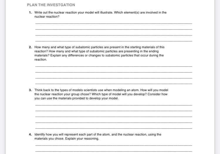 PLAN THE INVESTGATION
1. Write out the nuclear reaction your model will illustrate. Which element(s) are involved in the
nuclear reaction?
2. How many and what type of subatomic particles are present in the starting materials of this
reaction? How many and what type of subatomic particles are presenting in the ending
materials? Explain any differences or changes to subatomic particles that occur during the
reaction.
| an
3. Think back to the types of models scientists use when modeling an atom. How will you model
the nuclear reaction your group chose? Which type of model will you develop? Consider how
you can use the materials provided to develop your model.
4. Identify how you will represent each part of the atom, and the nuclear reaction, using the
materials you chose. Explain your reasoning.
