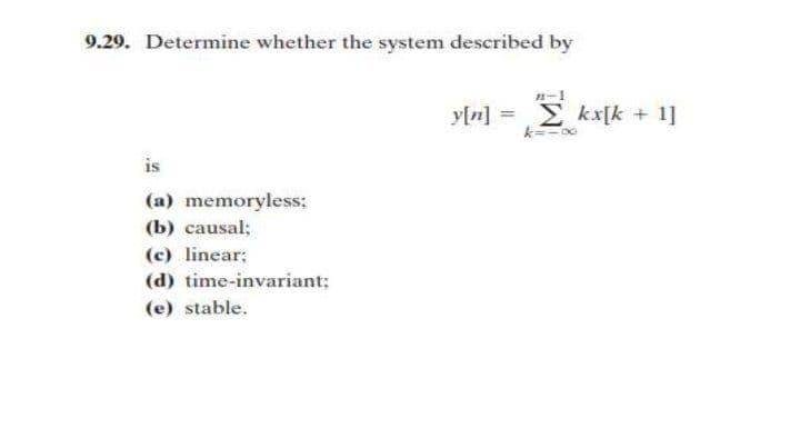 9.29. Determine whether the system described by
is
(a) memoryless;
(b) causal;
(c) linear;
(d) time-invariant;
(e) stable.
-1
y[n] =
kx[k + 1]