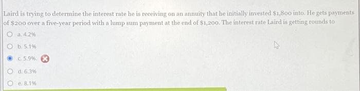 Laird is trying to determine the interest rate he is receiving on an annuity that he initially invested $1,800 into. He gets payments
of $200 over a five-year period with a lump sum payment at the end of $1,200. The interest rate Laird is getting rounds to
a. 4.2%
Ob. 5.1%
c. 5.9%. X
d. 6.3%
e. 8.1%