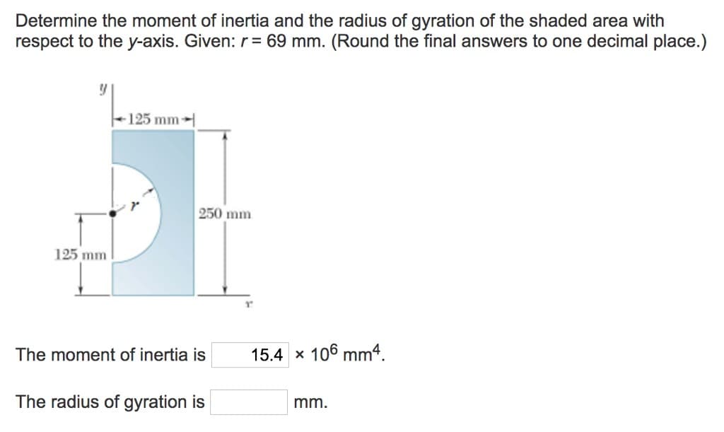 Determine the moment of inertia and the radius of gyration of the shaded area with
respect to the y-axis. Given: r = 69 mm. (Round the final answers to one decimal place.)
Y
125 mm
125 mm
250 mm.
The moment of inertia is
The radius of gyration is
15.4 x 106 mm4.
mm.