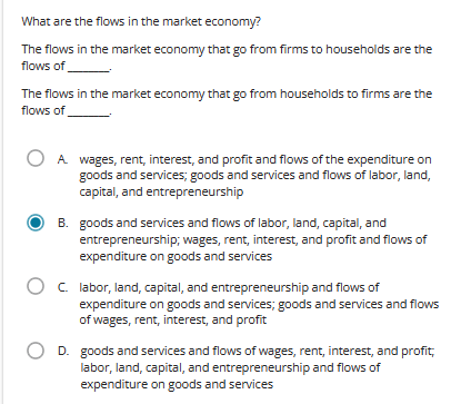 What are the flows in the market economy?
The flows in the market economy that go from firms to households are the
flows of
The flows in the market economy that go from households to firms are the
flows of
A wages, rent, interest, and profit and flows of the expenditure on
goods and services; goods and services and flows of labor, land,
capital, and entrepreneurship
B. goods and services and flows of labor, land, capital, and
entrepreneurship; wages, rent, interest, and profit and flows of
expenditure on goods and services
O c. labor, land, capital, and entrepreneurship and flows of
expenditure on goods and services; goods and services and flows
of wages, rent, interest, and profit
D. goods and services and flows of wages, rent, interest, and profit,
labor, land, capital, and entrepreneurship and flows of
expenditure on goods and services