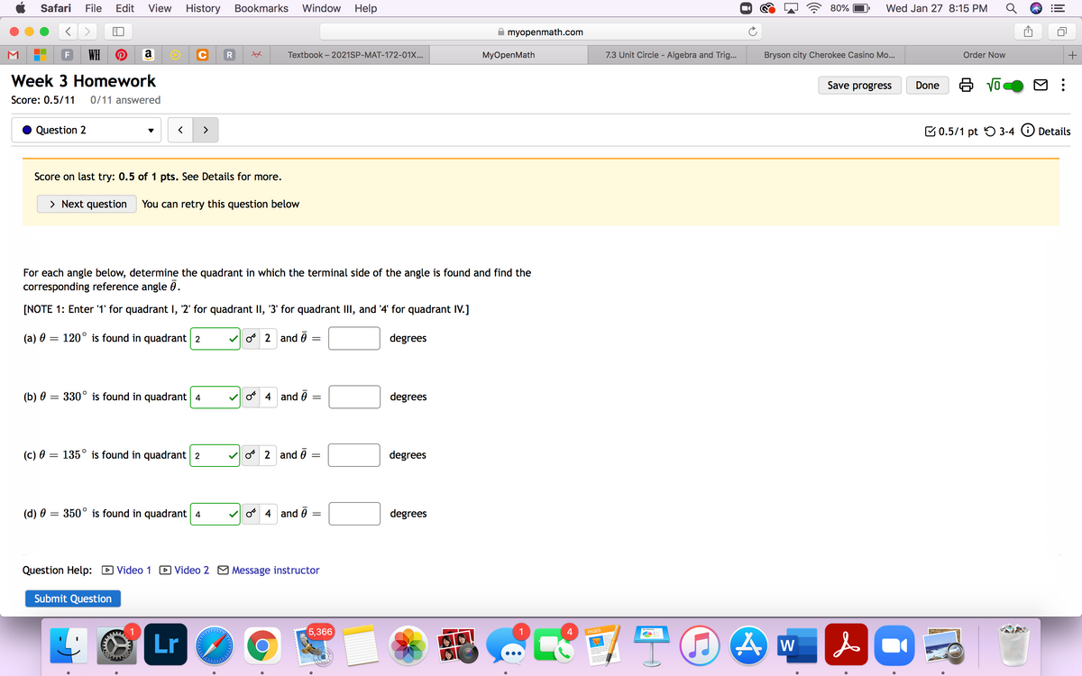 Safari
File
Edit
View
History
Bookmarks Window
Help
80%
Wed Jan 27 8:15 PM
myopenmath.com
WH
a
R
Textbook – 2021SP-MAT-172-01X...
MyOpenMath
7.3 Unit Circle - Algebra and Trig...
Bryson city Cherokee Casino Mo...
Order Now
Week 3 Homework
Save progress
Done
Score: 0.5/11
0/11 answered
Question 2
>
B0.5/1 pt 5 3-4 O Details
Score on last try: 0.5 of 1 pts. See Details for more.
> Next question
You can retry this question below
For each angle below, determine the quadrant in which the terminal side of the angle is found and find the
corresponding reference angle 0.
[NOTE 1: Enter '1' for quadrant I, '2' for quadrant II, '3' for quadrant III, and '4' for quadrant IV.]
(a) 0 = 120° is found in quadrant 2
V o 2 and 0
degrees
(b) 0 = 330° is found in quadrant 4
o 4 and 0 :
degrees
(c) 0 = 135° is found in quadrant 2
o 2 and o
degrees
(d) 0 = 350° is found in quadrant 4
o 4 and ē =
degrees
Question Help: D Video 1 D Video 2 M Message instructor
Submit Question
(5,366
1
4
PAGES
Lr
W
of
