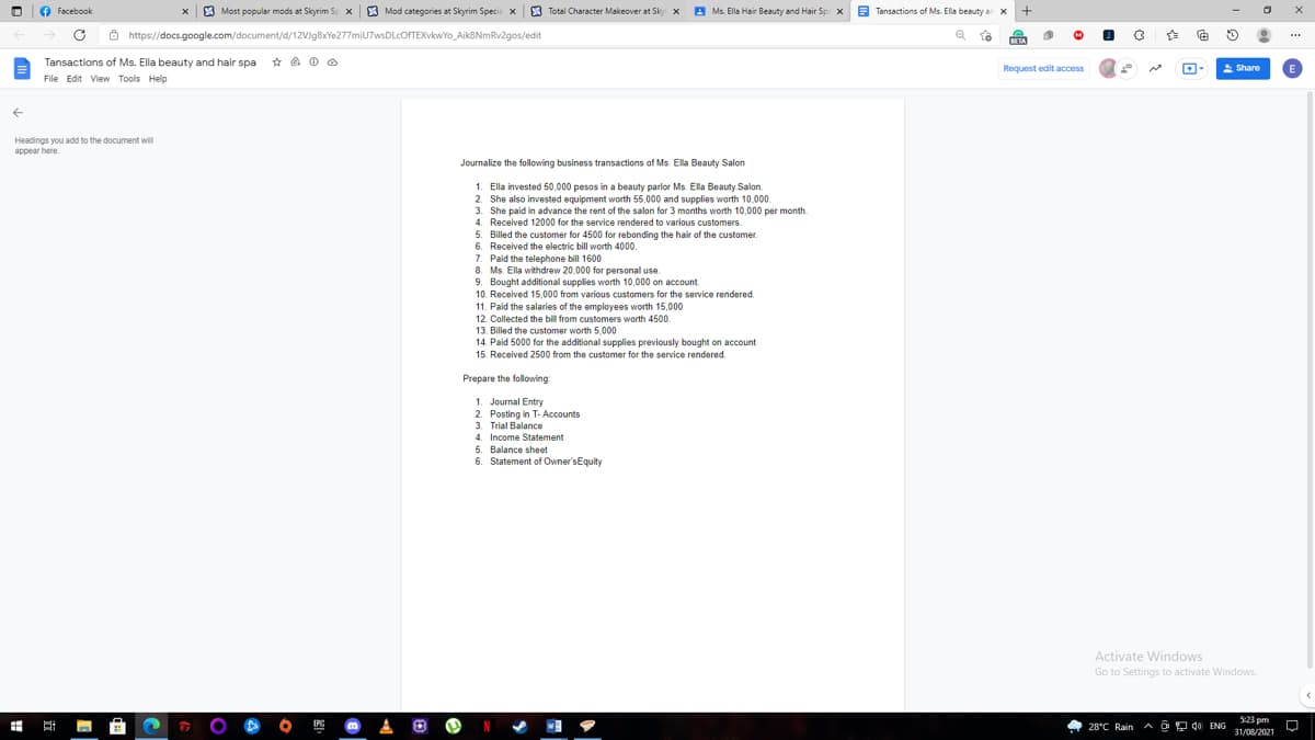 O Facebook
8 Most popular mods at Skyrim Sp x
8 Mod categories at Skyrim Specie x
E Total Character Makeover at Sky x
A Ms. Ella Hair Beauty and Hair Sp: x B
E Tansactions of Ms. Ella beauty an x
O https://docs.google.com/document/d/12VIg8xYe277miU7wsDLcOFTEXvkwYo_Aik8NmRv2gos/edit
BETA
Tansactions of Ms. Ella beauty and hair spa
Request edit access
2 Share
File Edit View Tools Help
Headings you add to the document will
appear here.
Journalize the following business transactions of Ms. Ella Beauty Salon
1. Ella invested 50,000 pesos in a beauty parlor Ms. Ella Beauty Salon.
2. She also invested equipment worth 55,000 and supplies worth 10,000.
3. She paid in advance the rent of the salon for 3 months worth 10,000 per month.
4. Received 12000 for the service rendered to various customers.
5. Billed the customer for 4500 for rebonding the hair of the customer.
6. Received the electric bill worth 4000.
7. Paid the telephone bill 1600
8. Ms. Ella withdrew 20,000 for personal use.
9. Bought additional supplies worth 10,000 on account.
10. Received 15,000 from various customers for the service rendered.
11. Paid the salaries of the employees worth 15,000
12. Collected the bill from customers worth 4500.
13. Billed the customer worth 5,000
14. Paid 5000 for the additional supplies previously bought on account
15. Received 2500 from the customer for the service rendered.
Prepare the following
1. Journal Entry
2. Posting in T- Accounts
3. Trial Balance
4. Income Statement
5. Balance sheet
6. Statement of Owner'sEquity
Activate Windows
Go to Settings to activate Windows.
5:23 pm
4 28°C Rain A o P d0 ENG
31/08/2021
