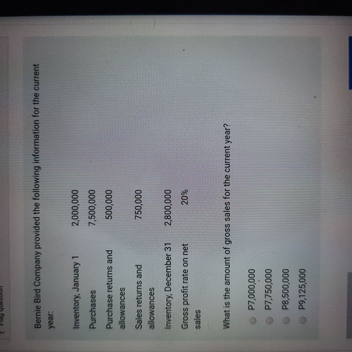Bernie Bird Company provided the following information for the current
year:
Inventory, January 1
2,000,000
Purchases
7,500,000
Purchase returns and
500,000
allowances
Sales returns and
750,000
allowances
Inventory, December 31
20%
Gross profit rate on net
sales
What is the amount of gross sales for the current year?
O P7,000,000
P7,750,000
O P8,500,000
O P9,125,000
