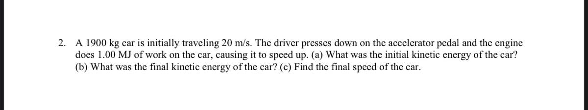 2. A 1900 kg car is initially traveling 20 m/s. The driver presses down on the accelerator pedal and the engine
does 1.00 MJ of work on the car, causing it to speed up. (a) What was the initial kinetic energy of the car?
(b) What was the final kinetic energy of the car? (c) Find the final speed of the car.
