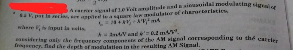 O A carrier signal of 1.0 Volt amplitude and a sinusoidal modulating signal of
0 V, put in series, are applied to a square law modulator of characteristics,
i, = 10 + kV, + k'V mA
where V, is input in volts,
k = 2mA/V and k'= 0.2 mA/V².
considering only the frequency components of the AM signal corresponding to thẻ carrier
frequency, find the depth of modulation in the resulting AM Signal.
