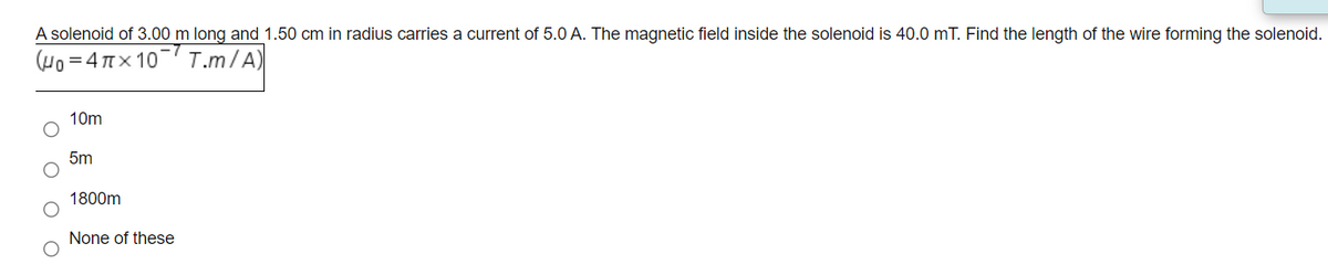 A solenoid of 3.00 m long and 1.50 cm in radius carries a current of 5.0 A. The magnetic field inside the solenoid is 40.0 mT. Find the length of the wire forming the solenoid.
(Ψο-4πx 10'
-7
T.m/A)
10m
5m
1800m
None of these
оо
