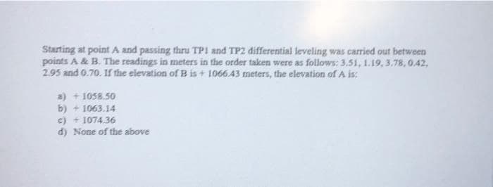 Starting at point A and passing thru TPI and TP2 differential leveling was carried out between
points A & B. The readings in meters in the order taken were as follows: 3.51, 1.19, 3.78, 0.42,
2.95 and 0.70. If the elevation of B is + 1066 43 meters, the elevation of A is:
a) + 1058.50
b) + 1063.14
c) + 1074.36
d) None of the above
