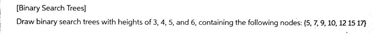 [Binary Search Trees]
Draw binary search trees with heights of 3, 4, 5, and 6, containing the following nodes: {5, 7, 9, 10, 12 15 17}
