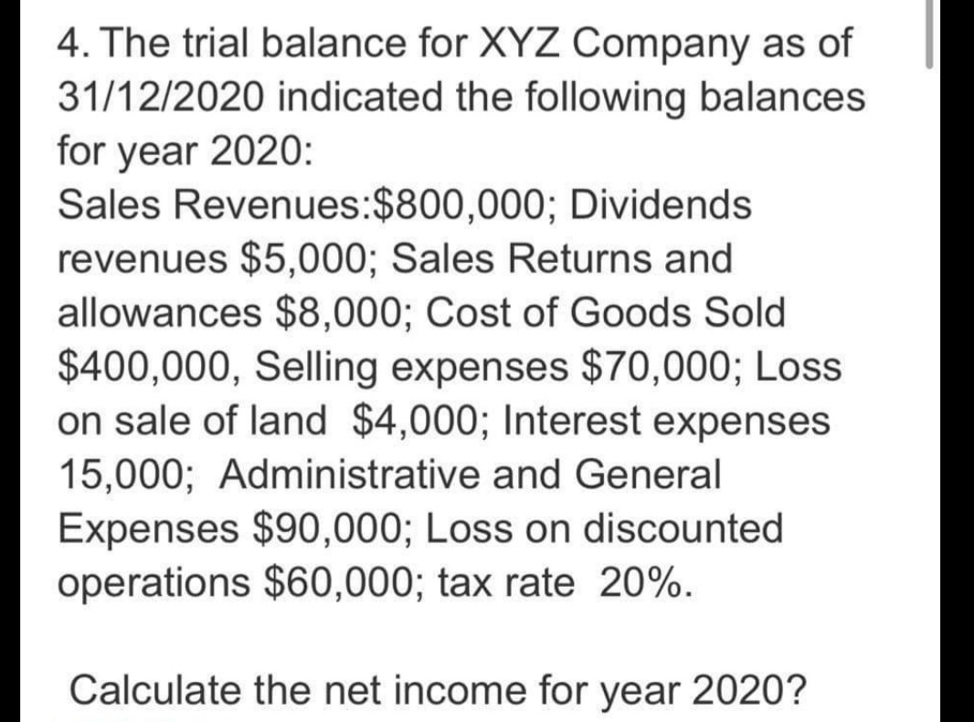 4. The trial balance for XYZ Company as of
31/12/2020 indicated the following balances
for year 2020:
Sales Revenues:$800,000; Dividends
revenues $5,000; Sales Returns and
allowances $8,000; Cost of Goods Sold
$400,000, Selling expenses $70,000; Loss
on sale of land $4,000; Interest expenses
15,000; Administrative and General
Expenses $90,000; Loss on discounted
operations $60,000; tax rate 20%.
Calculate the net income for year 2020?
