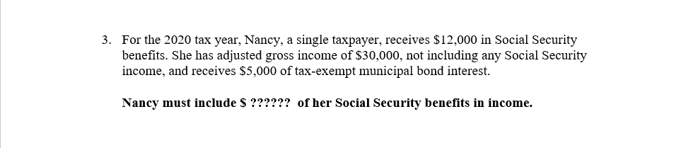 3. For the 2020 tax year, Nancy, a single taxpayer, receives $12,000 in Social Security
benefits. She has adjusted gross income of $30,000, not including any Social Security
income, and receives $5,000 of tax-exempt municipal bond interest.
Nancy must include $ ?????? of her Social Security benefits in income.
