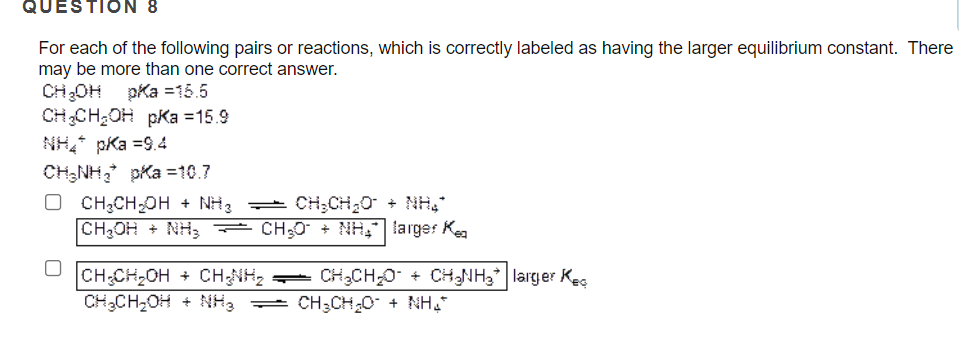 QUESTION 8
For each of the following pairs or reactions, which is correctly labeled as having the larger equilibrium constant. There
may be more than one correct answer.
CH;OH pka =15.5
CHCH;OH pKa =15.9
NH, pKa =9.4
CH;NH, pka =10.7
O CH3CH OH + NH3 = CH;CH20 + NH,
CH3OH + NH,
CH;0 + NH, larger Kea
CH:CH,OH + CHNH2 =-
CH,CH2OH + NH3
CH,CH,0 + CHNH3* | larger Kec
= CH;CH20 + NH,"
