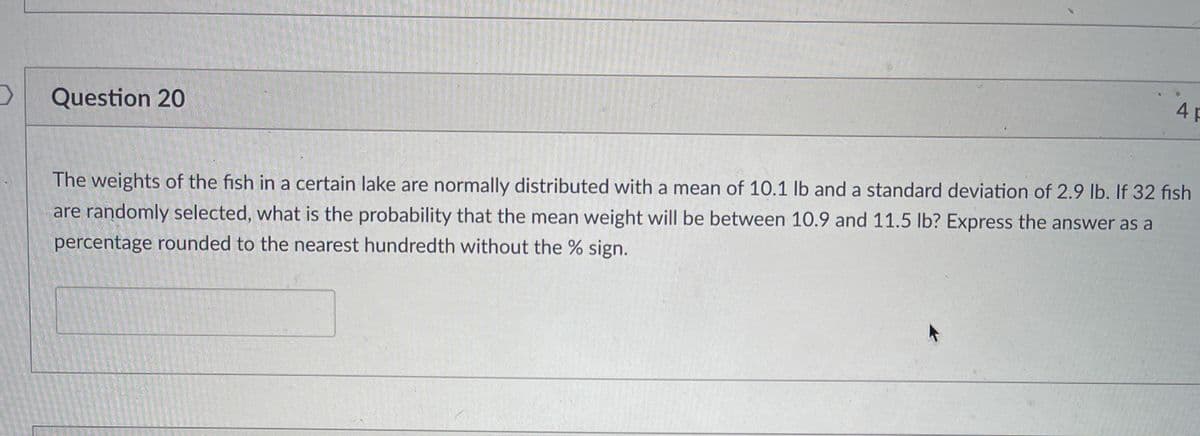 4 p
Question 20
The weights of the fish in a certain lake are normally distributed with a mean of 10.1 lb and a standard deviation of 2.9 lb. If 32 fısh
are randomly selected, what is the probability that the mean weight will be between 10.9 and 11.5 Ib? Express the answer as a
percentage rounded to the nearest hundredth without the % sign.
