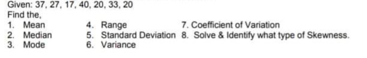 Given: 37, 27, 17, 40, 20, 33, 20
Find the,
1. Mean
2. Median
3. Mode
4. Range
5. Standard Deviation 8. Solve & Identify what type of Skewness.
6. Variance
7. Coefficient of Variation
