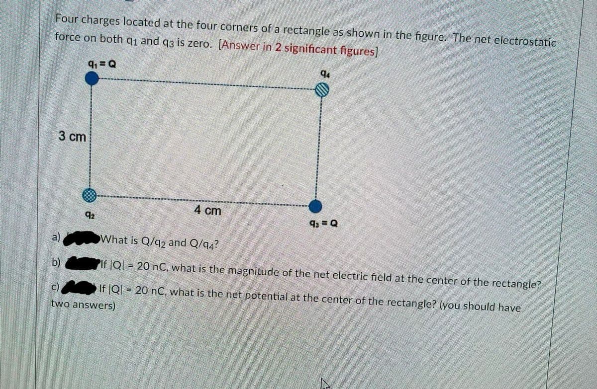 Four charges located at the four corners of a rectangle as shown in the figure. The net electrostatic
force on both q1 and q3 is zero. [Answer in 2 significant figures]
9₁ = Q
3 cm
92
b)
4 cm
94
9 = Q
What is Q/q2 and Q/q4?
If IQI = 20 nC, what is the magnitude of the net electric field at the center of the rectangle?
c)
If |Q = 20 nC, what is the net potential at the center of the rectangle? (you should have
two answers)