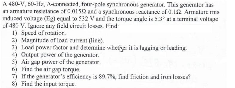 A 480-V, 60-Hz, A-connected, four-pole synchronous generator. This generator has
an armature resistance of 0.0152 and a synchronous reactance of 0.12. Armature rms
induced voltage (Eg) equal to 532 V and the torque angle is 5.3° at a terminal voltage
of 480 V. Ignore any field circuit losses. Find:
1) Speed of rotation.
2) Magnitude of load current (line).
3) Load power factor and determine whether it is lagging or leading.
4) Output power of the generator.
5) Air gap power of the generator.
6) Find the air gap torque.
7) If the generator's efficiency is 89.7%, find friction and iron losses?
8) Find the input torque.
