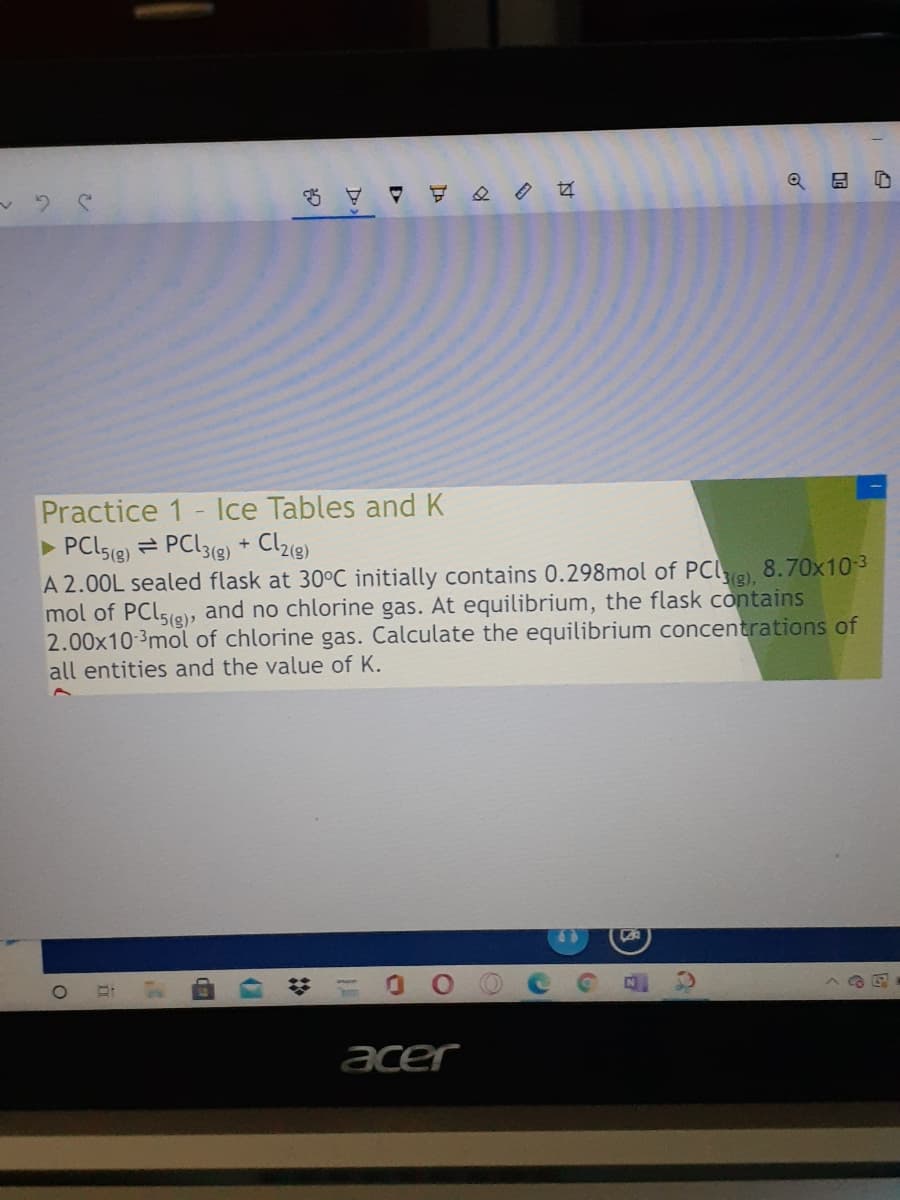 Practice 1- Ilce Tables and K
PCISE) = PCL3(9) + Clz8)
A 2.00L sealed flask at 30°C initially contains 0.298mol of
mol of PClsie, and no chlorine gas. At equilibrium, the flask contains
2.00x10-3mol of chlorine gas. Calculate the equilibrium concentrations of
all entities and the value of K.
PCL),
8.70x10-3
acer
