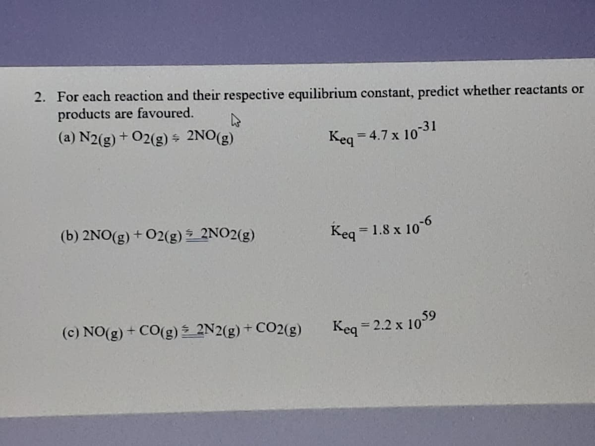 2. For each reaction and their respective equilibrium constant, predict whether reactants or
products are favoured.
(a) N2(g) + O2(g) s 2NO(g)
Keq = 4.7 x 10-31
%3D
(b) 2NO(g) + O2(g) 2NO2(g)
Keq = 1.8 x 10-6
(c) NO(g) + CO(g) 2N2(g) + CO2(g)
Keq = 2.2 x
10
59
%3D
