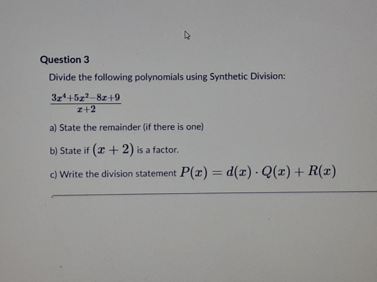 Question 3
Divide the following polynomials using Synthetic Division:
3z4+5x2-8z+9
I+2
a) State the remainder (if there is one)
b) State if (x +2) is a factor.
c) Write the division statement P(x) = d(x) - Q(x)+ R(x)
