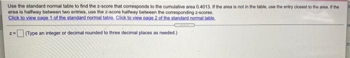 Use the standard normal table to find the z-score that corresponds to the cumulative area 0.4013. If the area is not in the table, use the entry closest to the aren. If the
area is halfway between two entries, use the z-score halfway between the corresponding z-scores.
Click to view page 1 of the standard normal table. Click to view. page 2 of the standard normal table.
Type an integer or decimal rounded to three decimal places as needed.)
