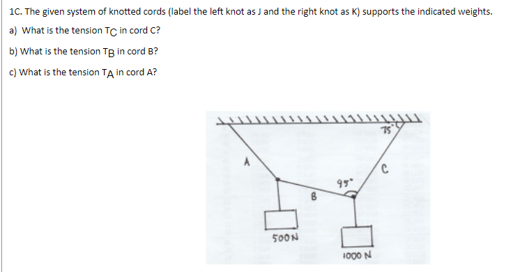 1C. The given system of knotted cords (label the left knot as J and the right knot as K) supports the indicated weights.
a) What is the tension TC in cord C?
b) What is the tension TB in cord B?
c) What is the tension TA in cord A?
75
A
95
500N
1000 N
