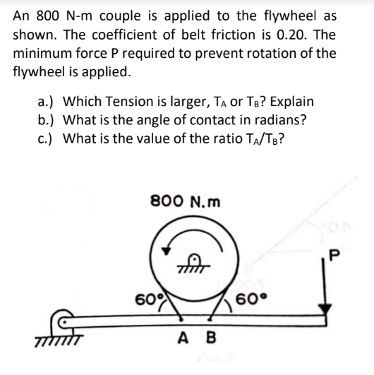 An 800 N-m couple is applied to the flywheel as
shown. The coefficient of belt friction is 0.20. The
minimum force P required to prevent rotation of the
flywheel is applied.
a.) Which Tension is larger, TA or TB? Explain
b.) What is the angle of contact in radians?
c.) What is the value of the ratio TA/TB?
800 N.m
60°
60°
A B
