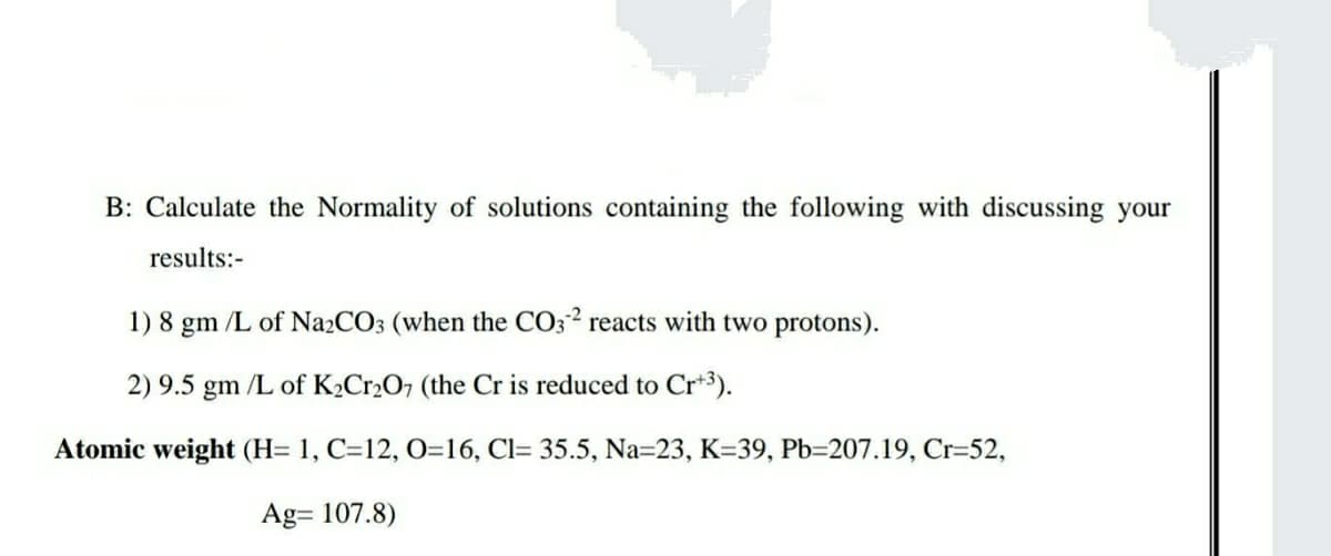 B: Calculate the Normality of solutions containing the following with discussing your
results:-
1) 8 gm /L of Na2CO3 (when the CO32 reacts with two protons).
2) 9.5 gm /L of K2Cr2O7 (the Cr is reduced to Cr*3).
Atomic weight (H= 1, C=12, O=16, Cl= 35.5, Na=23, K=39, Pb=207.19, Cr=52,
Ag= 107.8)
