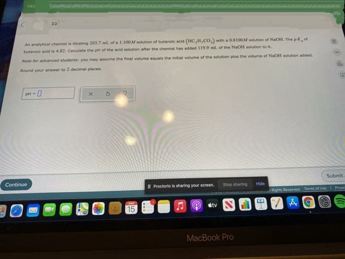 1ST
22
of
An analytical chemist is titrating 203.7 ml. of a L.100M solution of butanoic acid (1HC,H,CO,) with a 0.8100M solution of NaOH. The pK
butanolc acid is 4.82. Calculate the pH of the acid solution after the chemist has added 119.9 mlL of the NaOH solution to it.
Note for advanced students you may assume the final volume equals the initial volume of the solution plus the volume of NaOH solution added.
Round your answer to 2 decimal places.
pH-
Submit
Continue
Stop sharing
Hide
Il Proctorio is sharing your screen.
1Rights Reserved. Terms of Use Privac
MAR
átv
15
MacBook Pro
