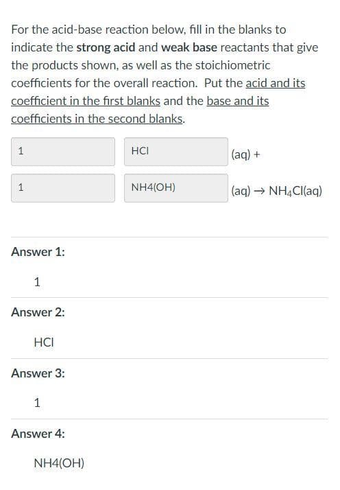 For the acid-base reaction below, fill in the blanks to
indicate the strong acid and weak base reactants that give
the products shown, as well as the stoichiometric
coefficients for the overall reaction. Put the acid and its
coefficient in the first blanks and the base and its
coefficients in the second blanks.
HCI
(aq) +
1
NH4(OH)
(aq) → NHẠCI(aq)
Answer 1:
Answer 2:
HCI
Answer 3:
Answer 4:
NH4(OH)
