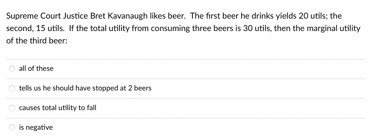 Supreme Court Justice Bret Kavanaugh likes beer. The first beer he drinks yields 20 utils; the
second, 15 utils. If the total utility from consuming three beers is 30 utils, then the marginal utility
of the third beer:
all of these
tells us he should have stopped at 2 beers
causes total utility to fall
is negative
