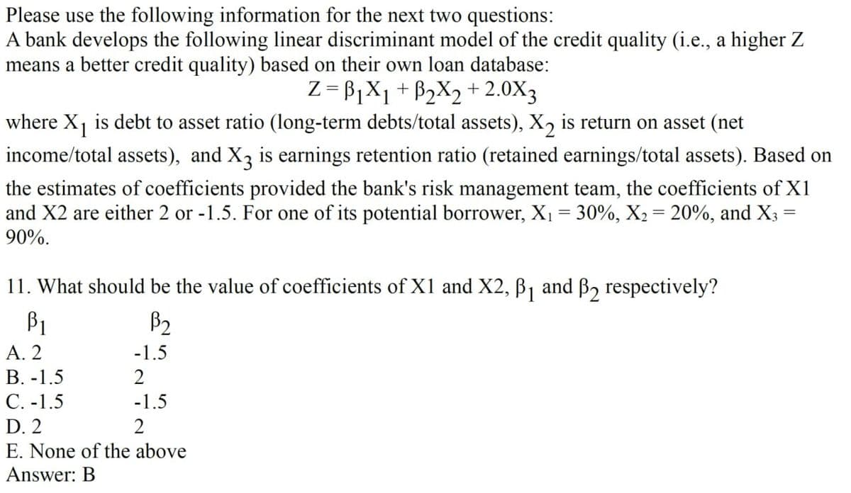 Please use the following information for the next two questions:
A bank develops the following linear discriminant model of the credit quality (i.e., a higher Z
means a better credit quality) based on their own loan database:
Z=B1X1+ B2X2 +2.0X3
where X1 is debt to asset ratio (long-term debts/total assets), ✗2 is return on asset (net
income/total assets), and X3 is earnings retention ratio (retained earnings/total assets). Based on
the estimates of coefficients provided the bank's risk management team, the coefficients of X1
and X2 are either 2 or -1.5. For one of its potential borrower, X₁ = 30%, X2 = 20%, and X3 =
90%.
11. What should be the value of coefficients of X1 and X2, B1 and B2 respectively?
=
βι
B₂
A. 2
-1.5
B. -1.5
2
C. -1.5
-1.5
D. 2
2
E. None of the above
Answer: B