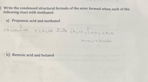 Write the condensed structural formula of the ester formed when each of the
following react with methanol:
a) Propanoic acid and methanol
сијене сон
+ CH ₂ OH H CH 3 CH ₂ COCH 3 + H₂O
Methylprop showe
b) Benzoic acid and butanol