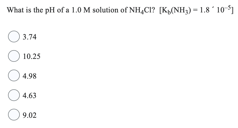 What is the pH of a 1.0 M solution of NH4Cl? [K(NH3) = 1.8 ´ 10−5]
3.74
10.25
4.98
4.63
9.02