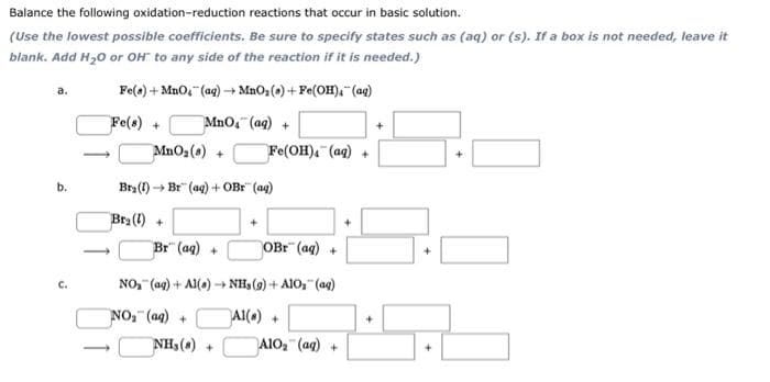 reactions that occur in basic solution.
Balance the following oxidation-reduction
(Use the lowest possible coefficients. Be sure to specify states such as (aq) or (s). If a box is not needed, leave it
blank. Add H₂O or OH to any side of the reaction if it is needed.)
Fe(a) + MnO₂ (aq) →MnO₂ (s)+Fe(OH), (aq)
Fe(s) +
MnO₂ (aq) +
a.
b.
C.
MnO₂ (s) +
Bra (1) Br (aq) + OBr
Bra (1) +
Br (aq) +
NH₂(0)+
Fe(OH)4 (aq) +
(aq)
+
OBr (aq) +
NO₂ (aq) + Al()→ NH₂(g) + AlO₂ (aq)
NO₂ (aq) +
Al(s) +
A1O₂ (aq) +
+
+
+
+