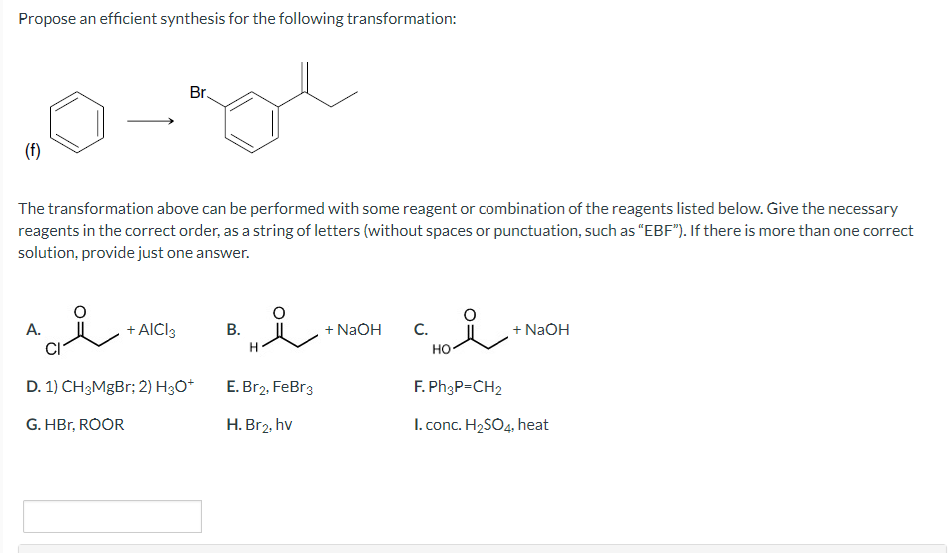 Propose an efficient synthesis for the following transformation:
(f)
A.
The transformation above can be performed with some reagent or combination of the reagents listed below. Give the necessary
reagents in the correct order, as a string of letters (without spaces or punctuation, such as "EBF"). If there is more than one correct
solution, provide just one answer.
سلامة
+ AICI 3
Br.
gl
D. 1) CH3MgBr; 2) H3O+
G. HBr, ROOR
B.
H
سل
E. Br2, FeBr3
H. Br2, hv
+ NaOH
ال
C.
HO
+ NaOH
F. Ph3P=CH₂
I. conc. H₂SO4, heat