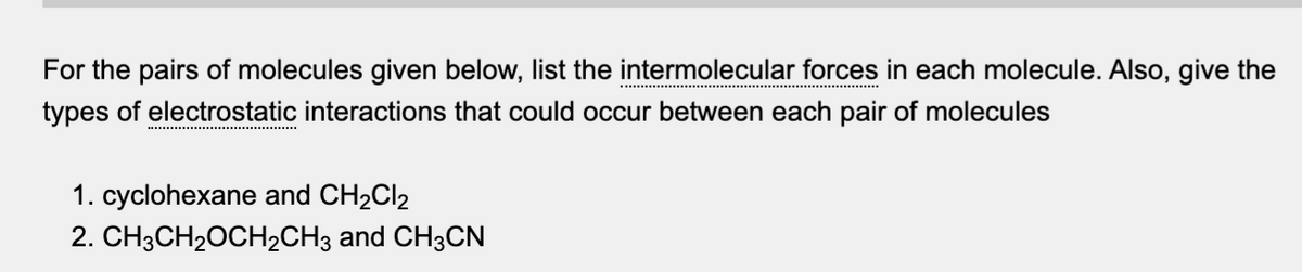 For the pairs of molecules given below, list the intermolecular forces in each molecule. Also, give the
types of electrostatic interactions that could occur between each pair of molecules
1. cyclohexane and CH₂Cl2
2. CH3CH₂OCH₂CH3 and CH3CN