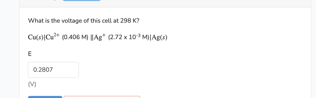 What is the voltage of this cell at 298 K?
Cu(s) Cu²+ (0.406 M) ||Ag+ (2.72 × 10-³ M)|Ag(s)
E
0.2807
(V)