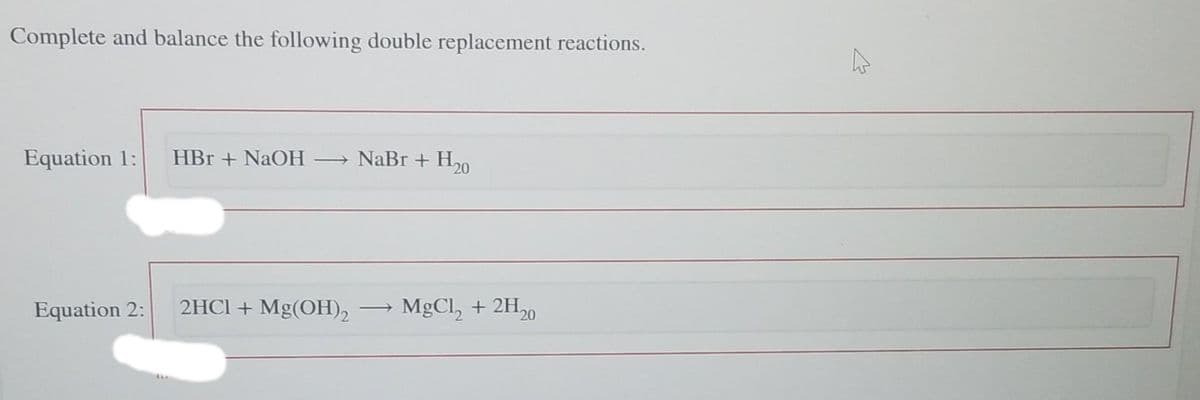 Complete and balance the following double replacement reactions.
Equation 1: HBr + NaOH
Equation 2:
→ NaBr + Ho
2HCl + Mg(OH)2
MgCl₂ + 2H₂
¹20