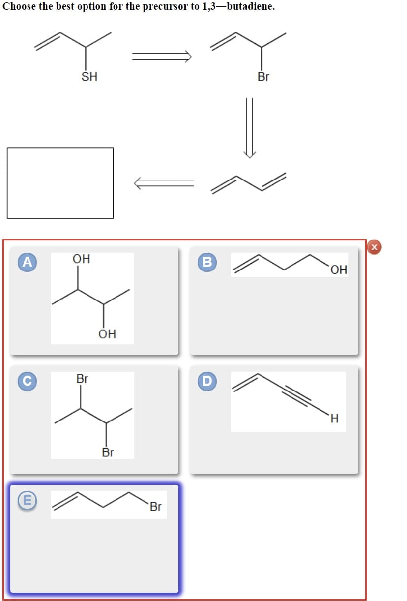 Choose the best option for the precursor to 1,3-butadiene.
C
SH
ОН
Br
OH
Br
Br
В
D
Br
ОН
H