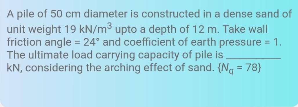 A pile of 50 cm diameter is constructed in a dense sand of
unit weight 19 kN/m³ upto a depth of 12 m. Take wall
friction angle = 24° and coefficient of earth pressure = 1.
The ultimate load carrying capacity of pile is
kN, considering the arching effect of sand. {Ng = 78}
%3D
