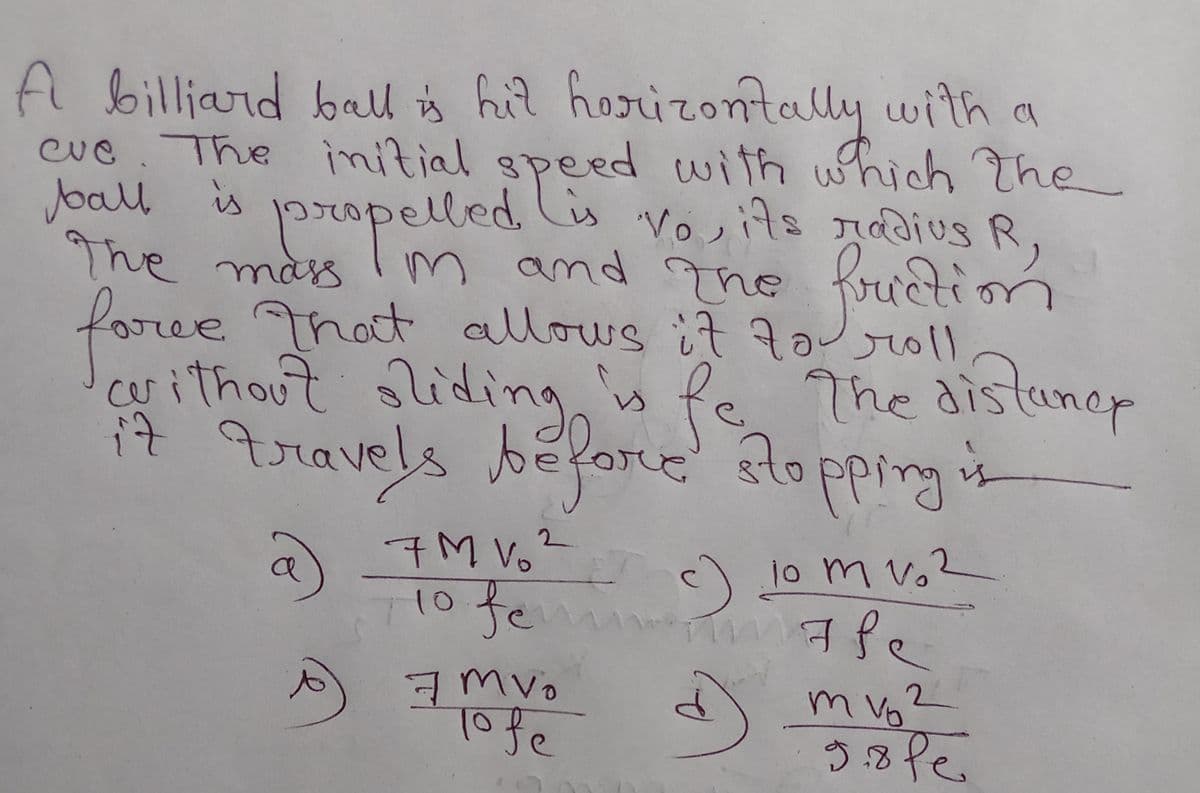 A billiard bal is hil horizontally with a
speed with which The
ropelled is Vosits rdius R
cue. The imitial
Joall is 1propelled Ci vosits nadius R,
ructi
The mas mn and The frection
foree That allows it Zo
r0ll
istunep
arithout liding is Pe The distuner
i7 qravels before slopping in
sidir
११े गतपर !
a
7M V6?
c) 1o m v,2
10 fe
fem
7 mvo
Tofe
2.
m Vo
to
9.8fe.
