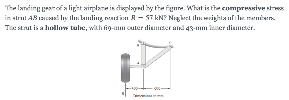 The landing gear of a light airplane is displayed by the figure. What is the compressive stress
in strut AB caused by the landing reaction R = 57 kN? Neglect the weights of the members.
The strut is a hollow tube, with 69-mm outer diameter and 43-mm inner diameter.
400-
600
Dimensions in mm
