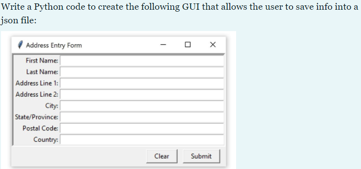 Write a Python code to create the following GUI that allows the user to save info into a
json file:
Address Entry Form
First Name:
Last Name:
Address Line 1:
Address Line 2:
City:
State/Province:
Postal Code:
Country:
Clear
Submit
