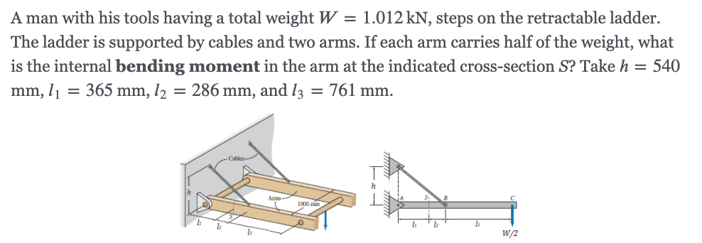 A man with his tools having a total weight W = 1.012 kN, steps on the retractable ladder.
The ladder is supported by cables and two arms. If each arm carries half of the weight, what
is the internal bending moment in the arm at the indicated cross-section S? Take h = 540
mm, l1
= 365 mm, l2
= 286 mm, and l3
= 761 mm.
Cables-
Arms
1000 mim
W/2
