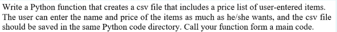 Write a Python function that creates a csv file that includes a price list of user-entered items.
The user can enter the name and price of the items as much as he/she wants, and the csv file
should be saved in the same Python code directory. Call your function form a main code.
